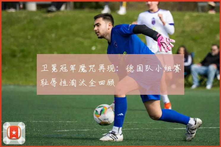 卫冕冠军魔咒再现：德国队小组赛耻辱性淘汰全回顾