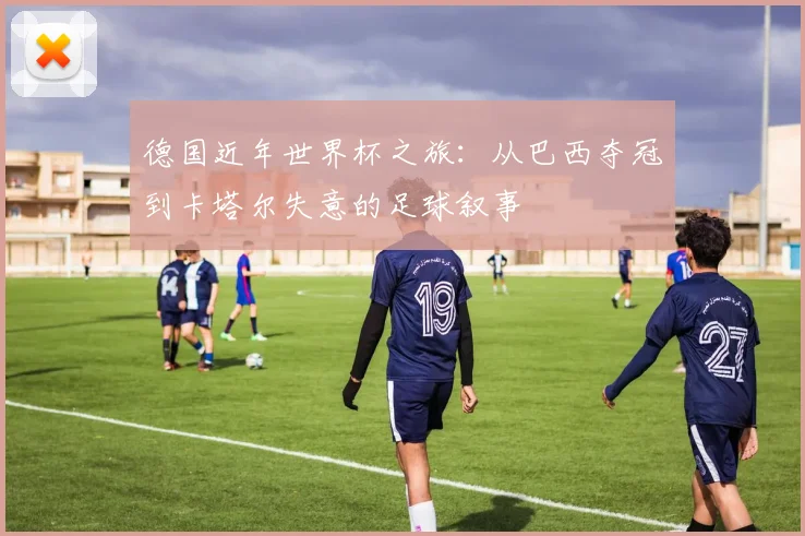 德国近年世界杯之旅：从巴西夺冠到卡塔尔失意的足球叙事