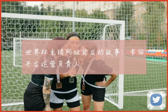 世界杯竞猜网址背后的故事：专访平台运营负责人