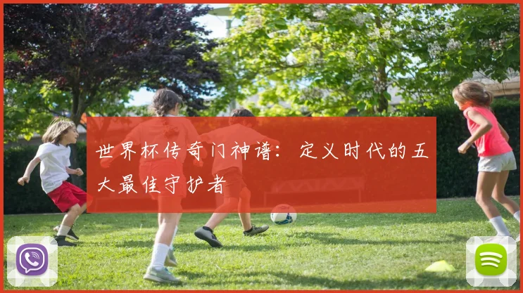 世界杯传奇门神谱：定义时代的五大最佳守护者