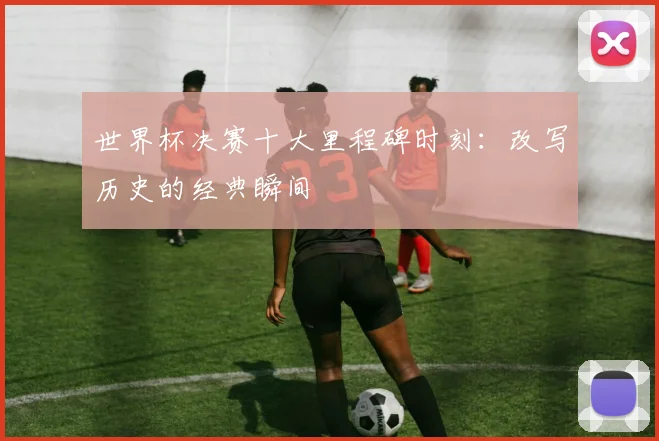 世界杯决赛十大里程碑时刻：改写历史的经典瞬间