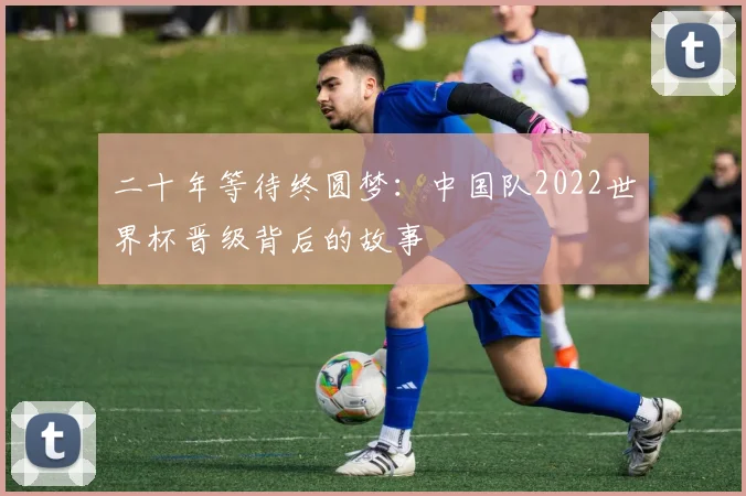 二十年等待终圆梦：中国队2022世界杯晋级背后的故事