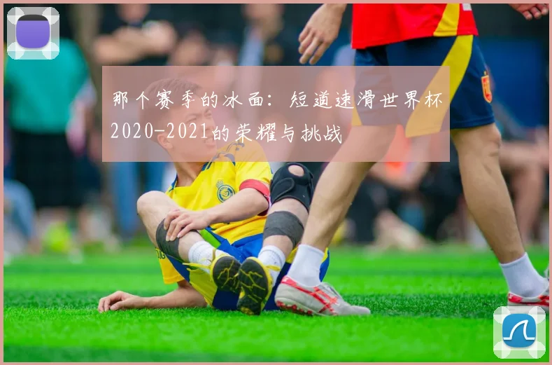 那个赛季的冰面：短道速滑世界杯2020-2021的荣耀与挑战