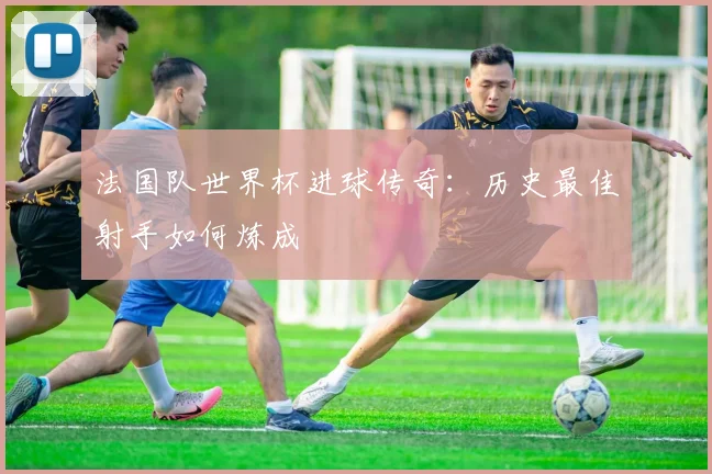 法国队世界杯进球传奇：历史最佳射手如何炼成