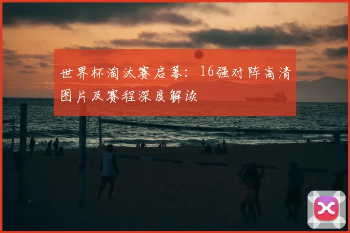 世界杯淘汰赛启幕：16强对阵高清图片及赛程深度解读