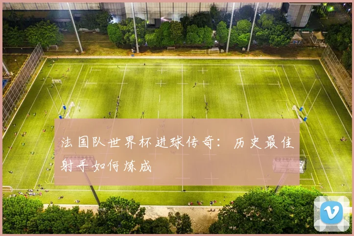 法国队世界杯进球传奇：历史最佳射手如何炼成