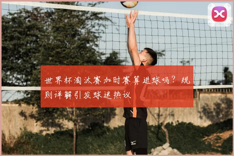 世界杯淘汰赛加时赛算进球吗?规则详解引发球迷热议