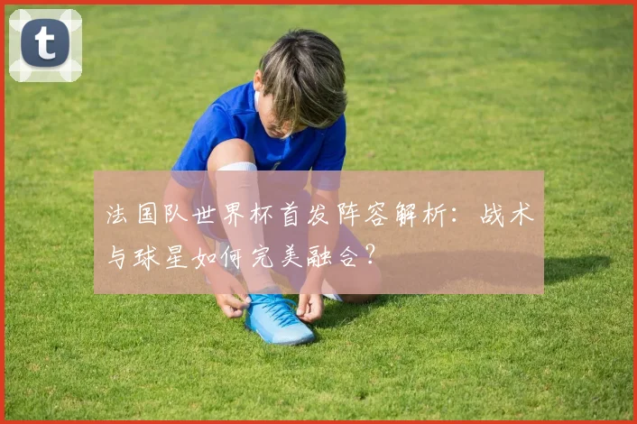 法国队世界杯首发阵容解析：战术与球星如何完美融合？
