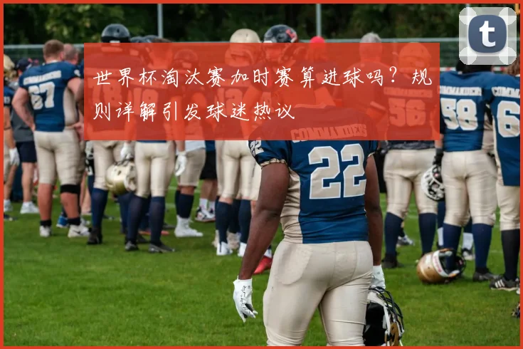 世界杯淘汰赛加时赛算进球吗?规则详解引发球迷热议