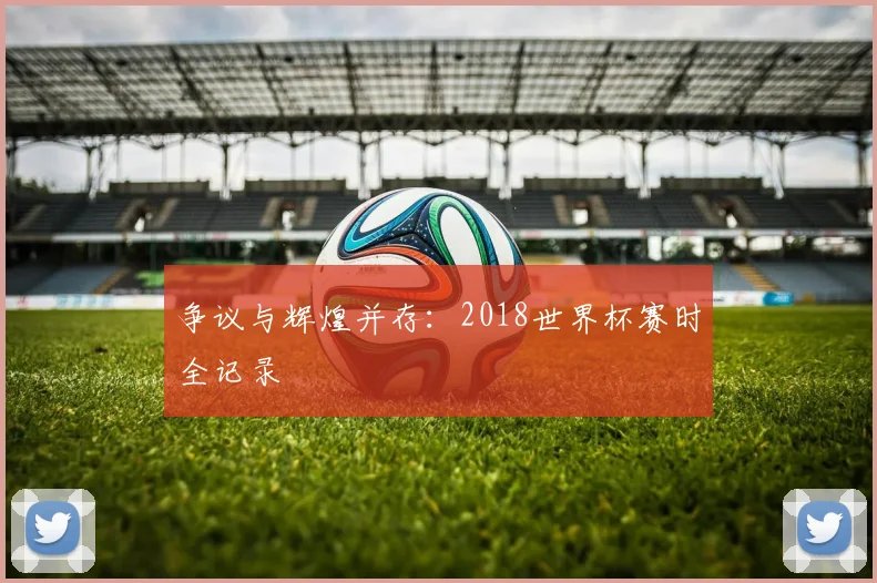 争议与辉煌并存：2018世界杯赛时全记录