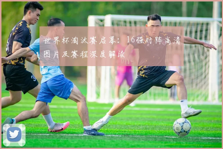 世界杯淘汰赛启幕：16强对阵高清图片及赛程深度解读