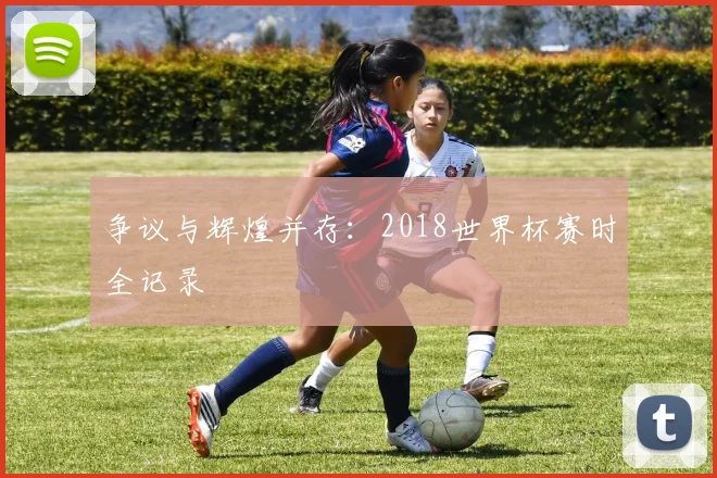 争议与辉煌并存：2018世界杯赛时全记录