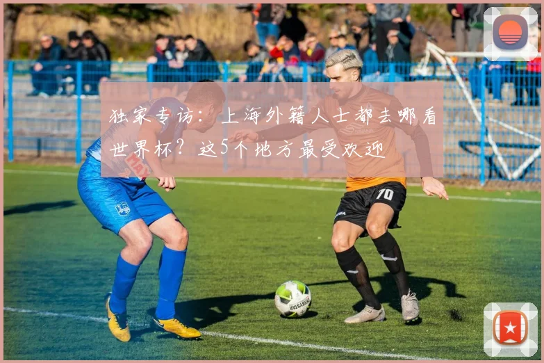 独家专访:上海外籍人士都去哪看世界杯?这5个地方最受欢迎