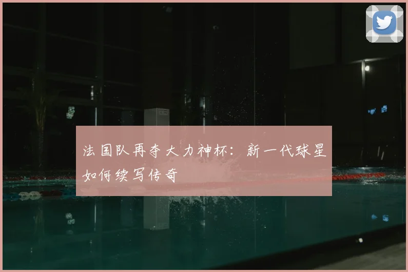 法国队再夺大力神杯：新一代球星如何续写传奇