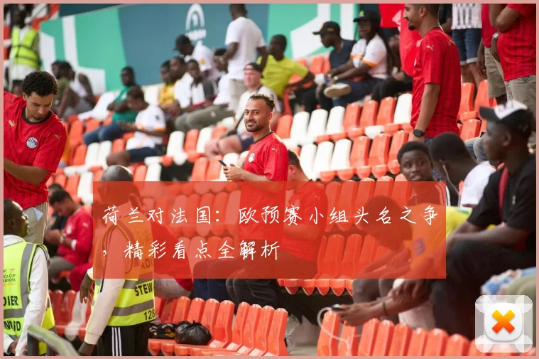 荷兰对法国：欧预赛小组头名之争，精彩看点全解析