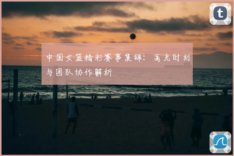 中国女篮精彩赛事集锦：高光时刻与团队协作解析