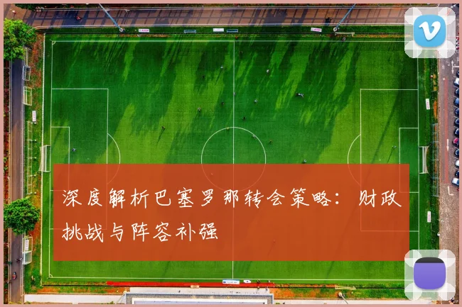 深度解析巴塞罗那转会策略：财政挑战与阵容补强