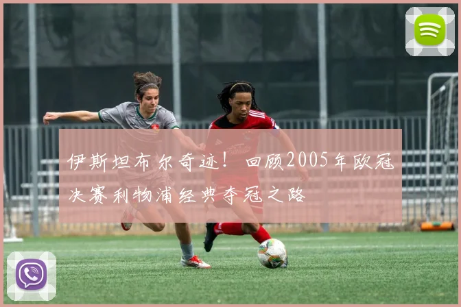 伊斯坦布尔奇迹！回顾2005年欧冠决赛利物浦经典夺冠之路