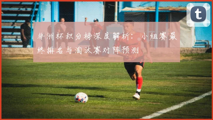 非洲杯积分榜深度解析：小组赛最终排名与淘汰赛对阵预测