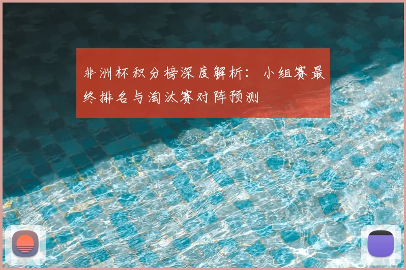 非洲杯积分榜深度解析:小组赛最终排名与淘汰赛对阵预测