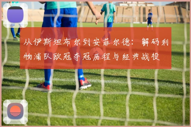 从伊斯坦布尔到安菲尔德：解码利物浦队欧冠夺冠历程与经典战役