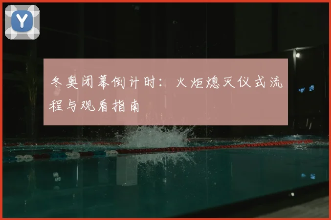 冬奥闭幕倒计时：火炬熄灭仪式流程与观看指南