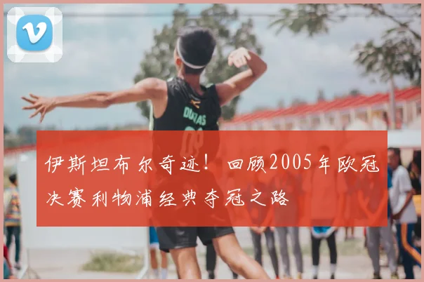 伊斯坦布尔奇迹！回顾2005年欧冠决赛利物浦经典夺冠之路