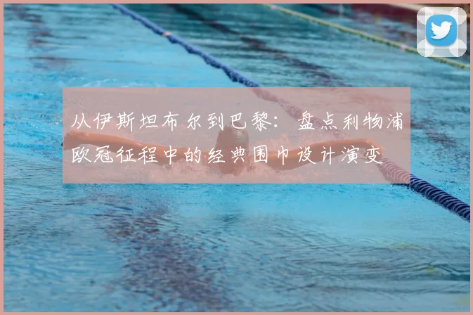 从伊斯坦布尔到巴黎：盘点利物浦欧冠征程中的经典围巾设计演变