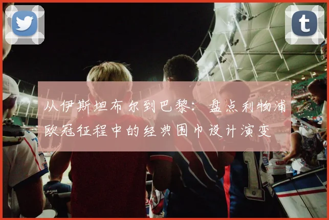 从伊斯坦布尔到巴黎：盘点利物浦欧冠征程中的经典围巾设计演变