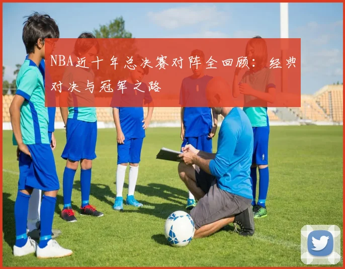 NBA近十年总决赛对阵全回顾：经典对决与冠军之路