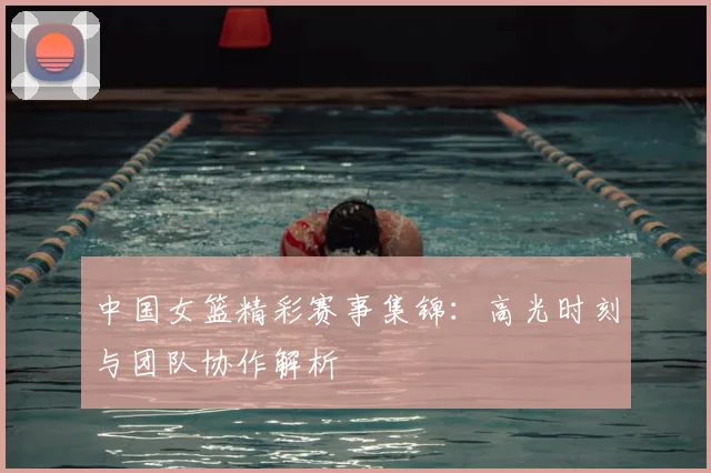 中国女篮精彩赛事集锦：高光时刻与团队协作解析