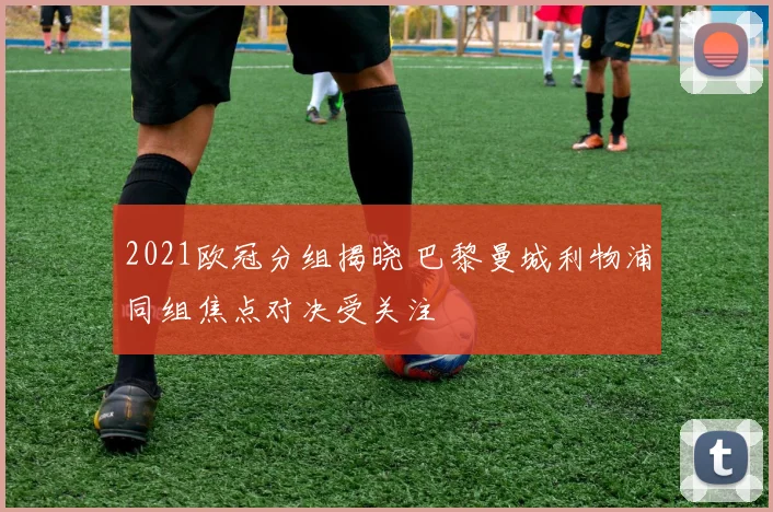 2021欧冠分组揭晓 巴黎曼城利物浦同组焦点对决受关注