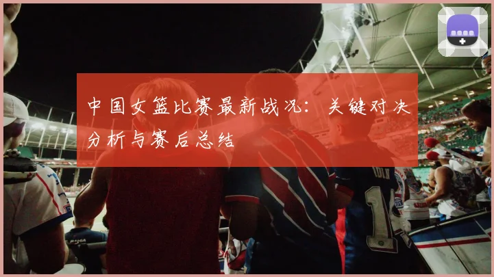 中国女篮比赛最新战况：关键对决分析与赛后总结